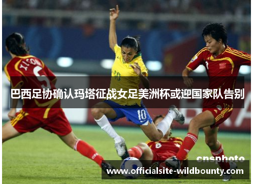 巴西足协确认玛塔征战女足美洲杯或迎国家队告别