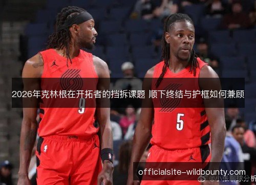 2026年克林根在开拓者的挡拆课题 顺下终结与护框如何兼顾